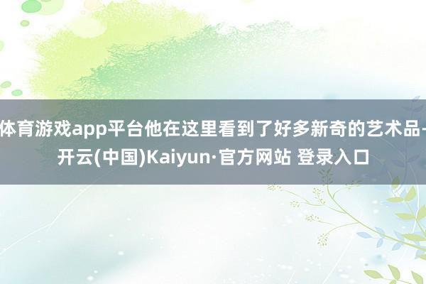 体育游戏app平台他在这里看到了好多新奇的艺术品-开云(中国)Kaiyun·官方网站 登录入口