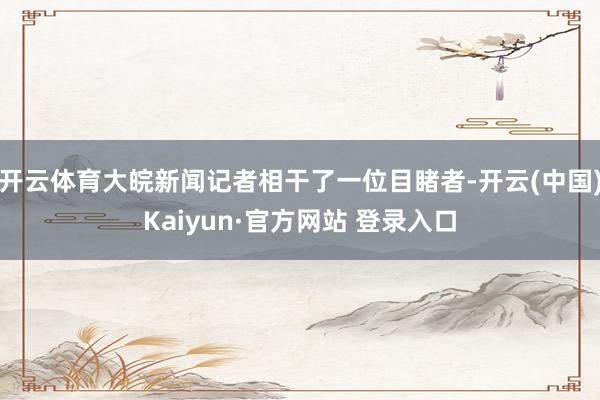 开云体育大皖新闻记者相干了一位目睹者-开云(中国)Kaiyun·官方网站 登录入口