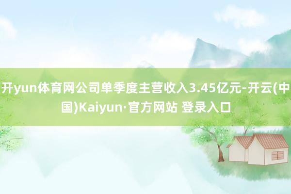 开yun体育网公司单季度主营收入3.45亿元-开云(中国)Kaiyun·官方网站 登录入口