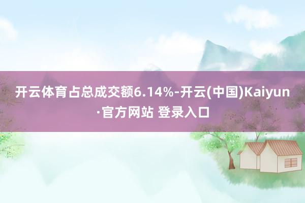 开云体育占总成交额6.14%-开云(中国)Kaiyun·官方网站 登录入口