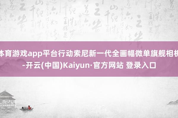 体育游戏app平台行动索尼新一代全画幅微单旗舰相机-开云(中国)Kaiyun·官方网站 登录入口