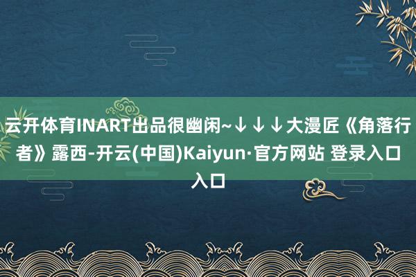 云开体育INART出品很幽闲~↓↓↓大漫匠《角落行者》露西-开云(中国)Kaiyun·官方网站 登录入口