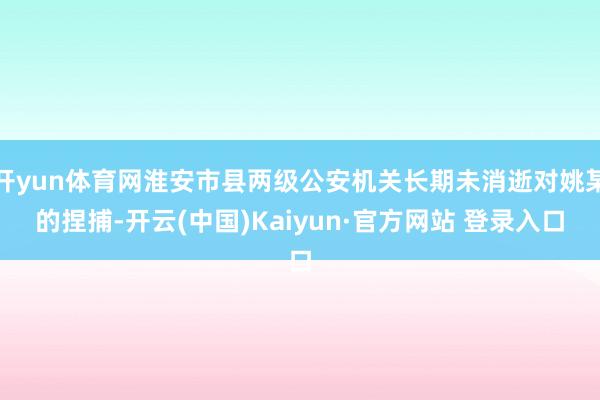 开yun体育网淮安市县两级公安机关长期未消逝对姚某的捏捕-开云(中国)Kaiyun·官方网站 登录入口