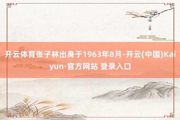 开云体育张子林出身于1963年8月-开云(中国)Kaiyun·官方网站 登录入口