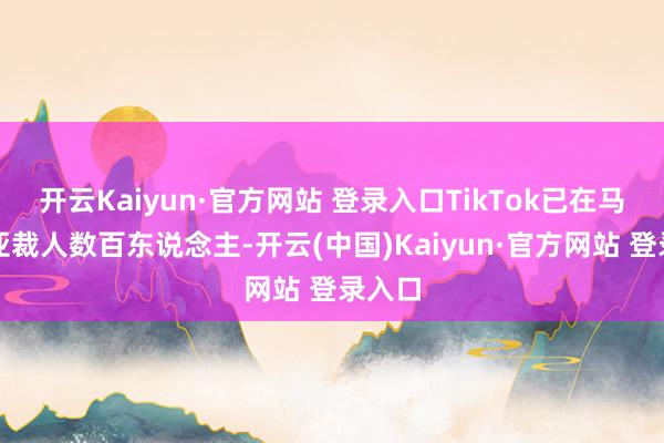 开云Kaiyun·官方网站 登录入口TikTok已在马来西亚裁人数百东说念主-开云(中国)Kaiyun·官方网站 登录入口