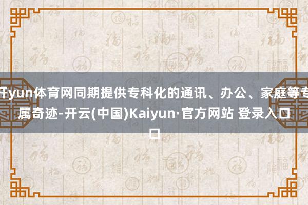 开yun体育网同期提供专科化的通讯、办公、家庭等专属奇迹-开云(中国)Kaiyun·官方网站 登录入口