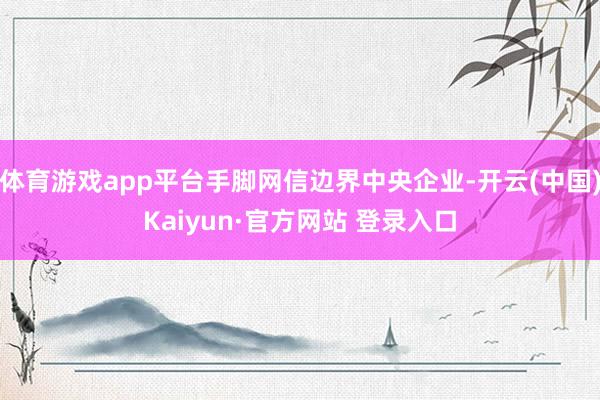 体育游戏app平台手脚网信边界中央企业-开云(中国)Kaiyun·官方网站 登录入口