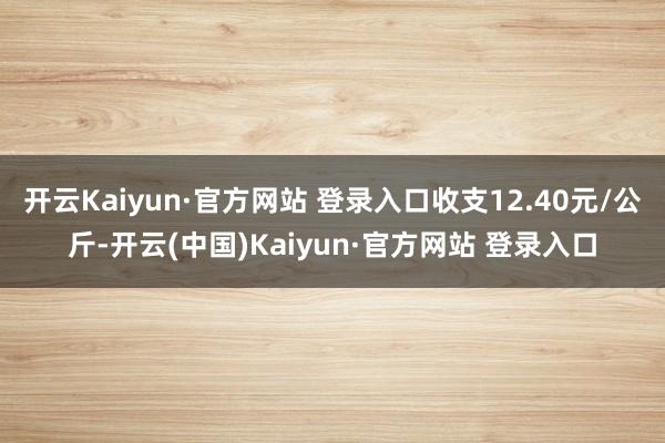 开云Kaiyun·官方网站 登录入口收支12.40元/公斤-开云(中国)Kaiyun·官方网站 登录入口