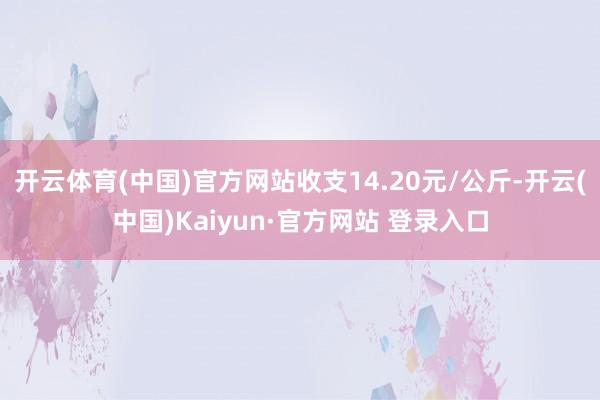 开云体育(中国)官方网站收支14.20元/公斤-开云(中国)Kaiyun·官方网站 登录入口