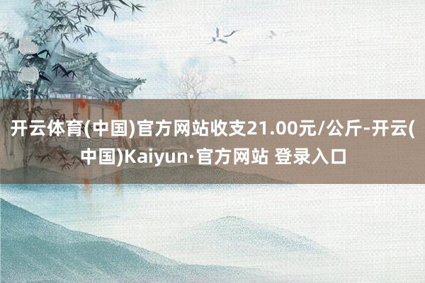 开云体育(中国)官方网站收支21.00元/公斤-开云(中国)Kaiyun·官方网站 登录入口