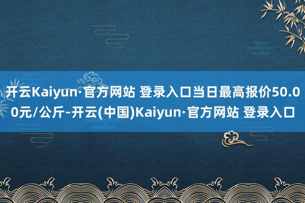 开云Kaiyun·官方网站 登录入口当日最高报价50.00元/公斤-开云(中国)Kaiyun·官方网站 登录入口