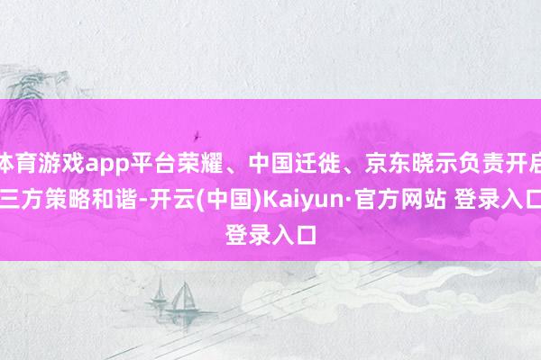 体育游戏app平台荣耀、中国迁徙、京东晓示负责开启三方策略和谐-开云(中国)Kaiyun·官方网站 登录入口