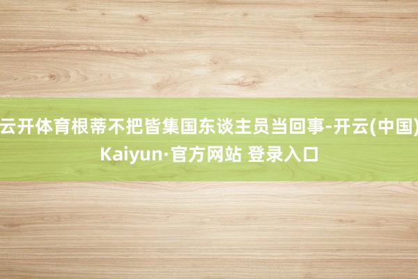 云开体育根蒂不把皆集国东谈主员当回事-开云(中国)Kaiyun·官方网站 登录入口