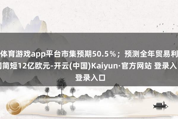 体育游戏app平台市集预期50.5％；预测全年贸易利润简短12亿欧元-开云(中国)Kaiyun·官方网站 登录入口