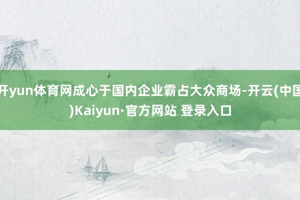 开yun体育网成心于国内企业霸占大众商场-开云(中国)Kaiyun·官方网站 登录入口