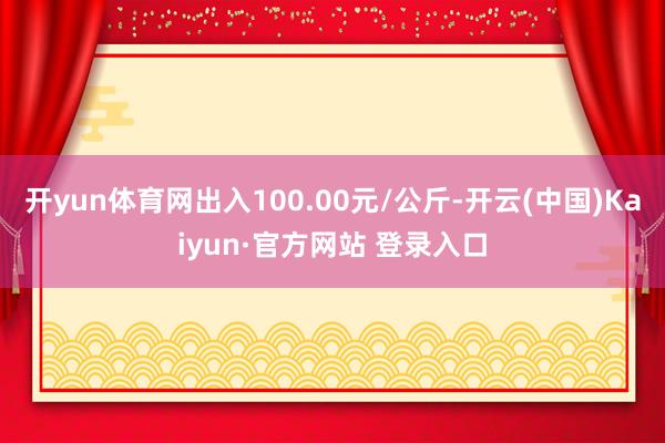 开yun体育网出入100.00元/公斤-开云(中国)Kaiyun·官方网站 登录入口