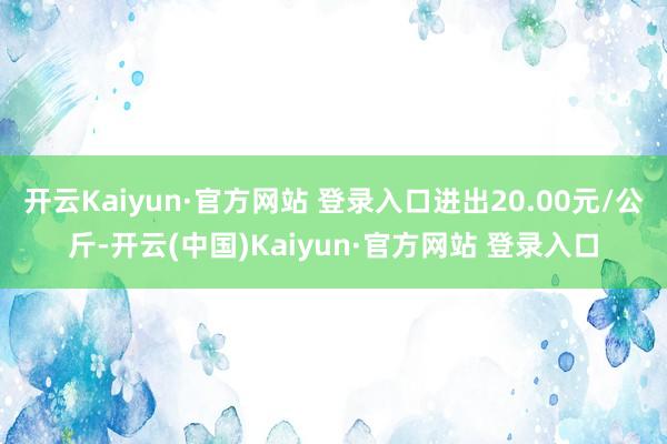 开云Kaiyun·官方网站 登录入口进出20.00元/公斤-开云(中国)Kaiyun·官方网站 登录入口