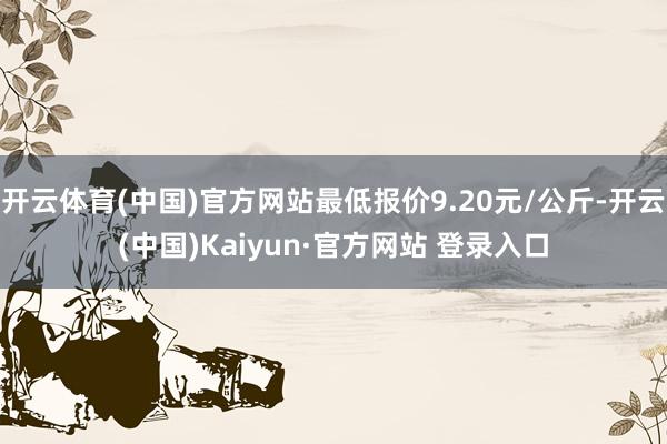 开云体育(中国)官方网站最低报价9.20元/公斤-开云(中国)Kaiyun·官方网站 登录入口