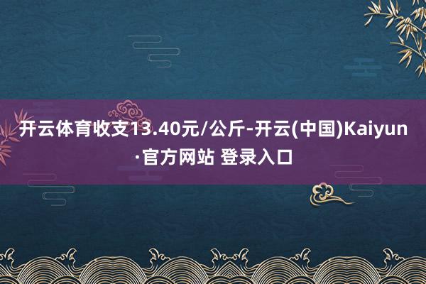 开云体育收支13.40元/公斤-开云(中国)Kaiyun·官方网站 登录入口