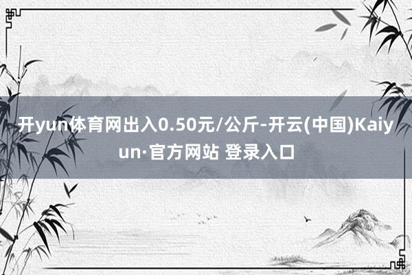 开yun体育网出入0.50元/公斤-开云(中国)Kaiyun·官方网站 登录入口