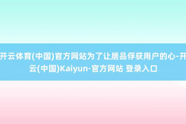 开云体育(中国)官方网站为了让居品俘获用户的心-开云(中国)Kaiyun·官方网站 登录入口