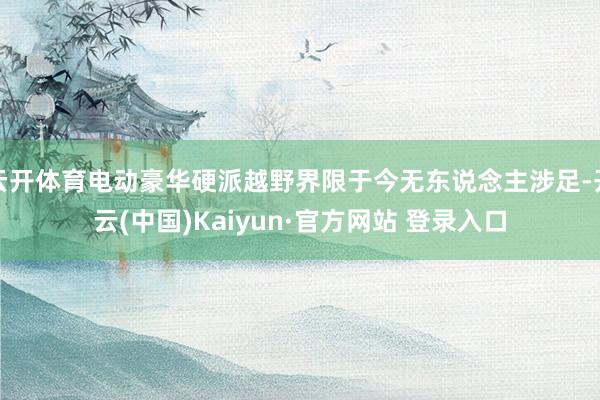 云开体育电动豪华硬派越野界限于今无东说念主涉足-开云(中国)Kaiyun·官方网站 登录入口