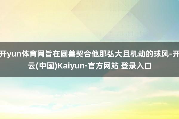 开yun体育网旨在圆善契合他那弘大且机动的球风-开云(中国)Kaiyun·官方网站 登录入口