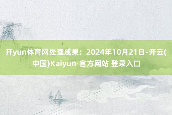 开yun体育网处理成果：2024年10月21日-开云(中国)Kaiyun·官方网站 登录入口