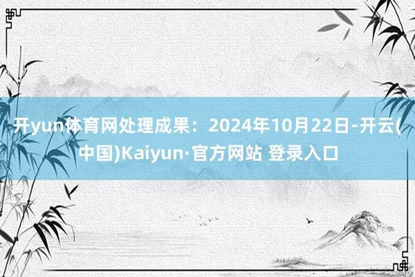 开yun体育网处理成果：2024年10月22日-开云(中国)Kaiyun·官方网站 登录入口