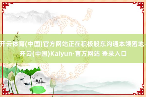 开云体育(中国)官方网站正在积极股东沟通本领落地-开云(中国)Kaiyun·官方网站 登录入口