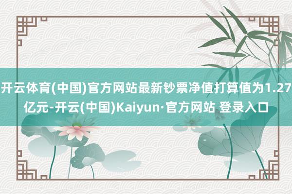 开云体育(中国)官方网站最新钞票净值打算值为1.27亿元-开云(中国)Kaiyun·官方网站 登录入口