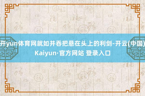 开yun体育网就如并吞把悬在头上的利剑-开云(中国)Kaiyun·官方网站 登录入口