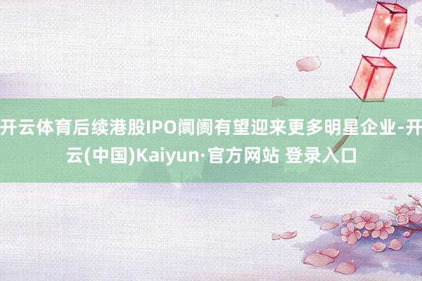 开云体育后续港股IPO阛阓有望迎来更多明星企业-开云(中国)Kaiyun·官方网站 登录入口