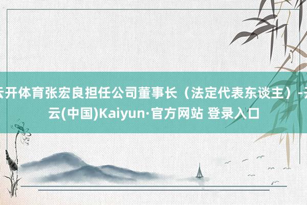 云开体育张宏良担任公司董事长（法定代表东谈主）-开云(中国)Kaiyun·官方网站 登录入口