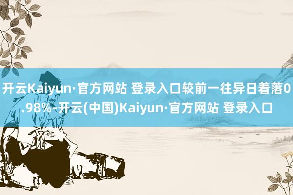 开云Kaiyun·官方网站 登录入口较前一往异日着落0.98%-开云(中国)Kaiyun·官方网站 登录入口