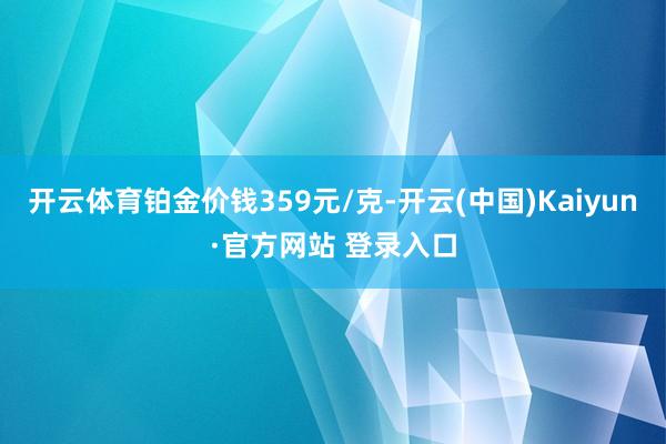 开云体育铂金价钱359元/克-开云(中国)Kaiyun·官方网站 登录入口