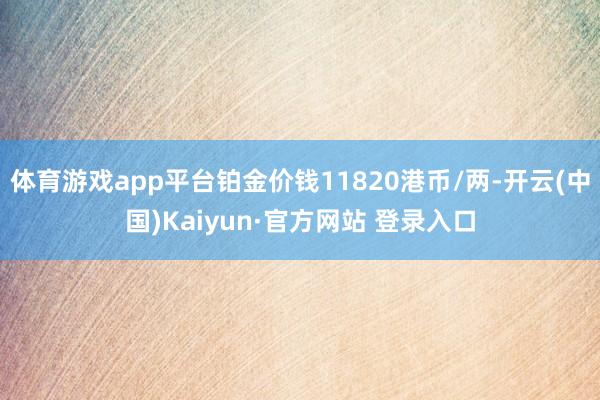 体育游戏app平台铂金价钱11820港币/两-开云(中国)Kaiyun·官方网站 登录入口