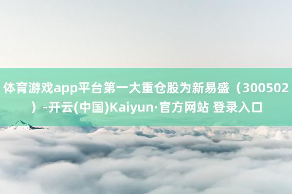 体育游戏app平台第一大重仓股为新易盛（300502）-开云(中国)Kaiyun·官方网站 登录入口