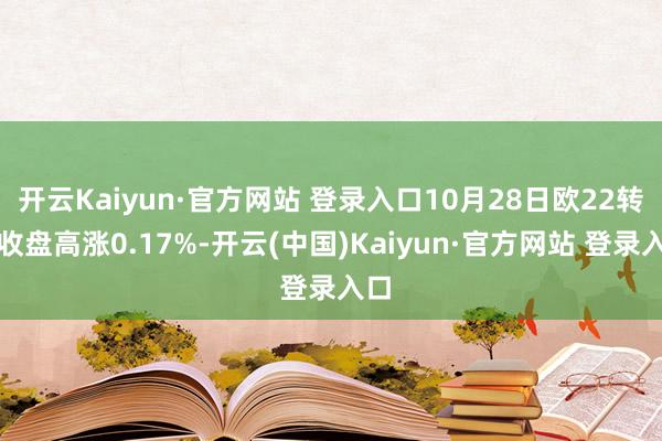 开云Kaiyun·官方网站 登录入口10月28日欧22转债收盘高涨0.17%-开云(中国)Kaiyun·官方网站 登录入口