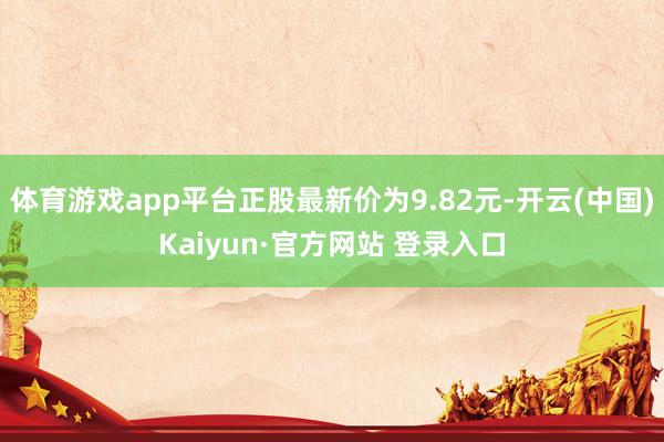 体育游戏app平台正股最新价为9.82元-开云(中国)Kaiyun·官方网站 登录入口