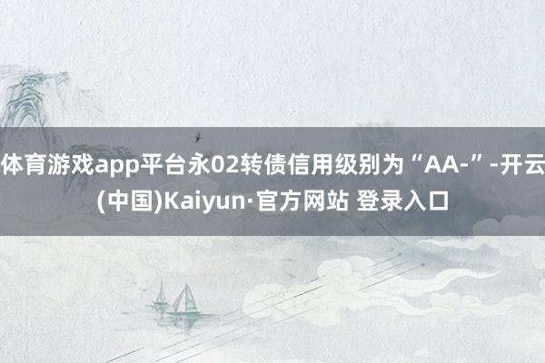 体育游戏app平台永02转债信用级别为“AA-”-开云(中国)Kaiyun·官方网站 登录入口