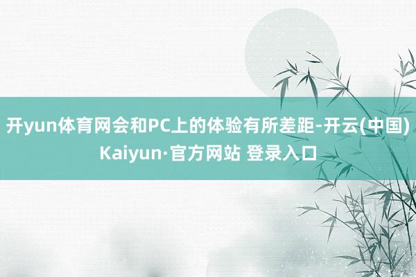 开yun体育网会和PC上的体验有所差距-开云(中国)Kaiyun·官方网站 登录入口