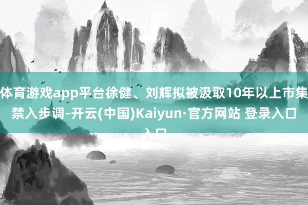 体育游戏app平台徐健、刘辉拟被汲取10年以上市集禁入步调-开云(中国)Kaiyun·官方网站 登录入口