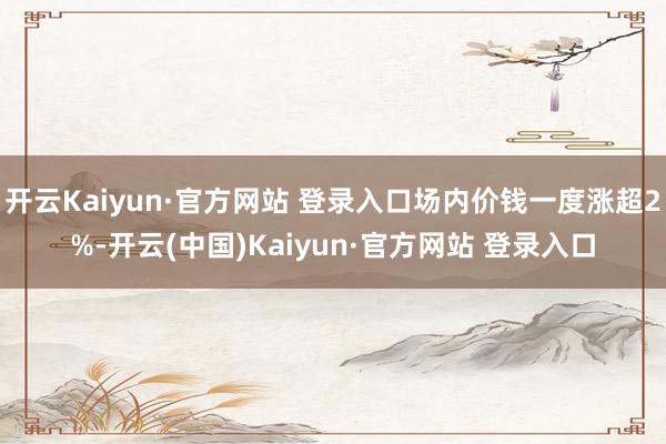 开云Kaiyun·官方网站 登录入口场内价钱一度涨超2%-开云(中国)Kaiyun·官方网站 登录入口