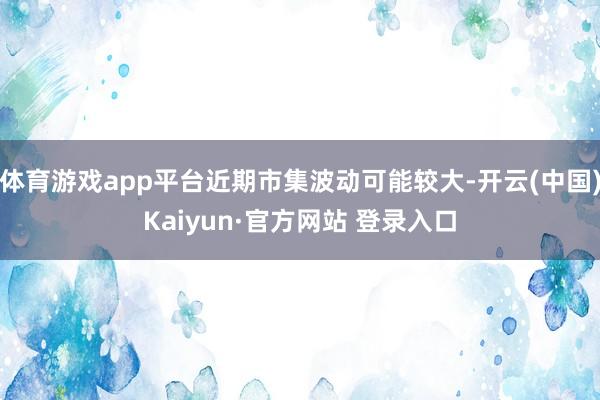 体育游戏app平台近期市集波动可能较大-开云(中国)Kaiyun·官方网站 登录入口