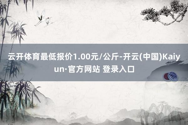 云开体育最低报价1.00元/公斤-开云(中国)Kaiyun·官方网站 登录入口