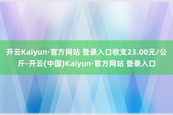 开云Kaiyun·官方网站 登录入口收支23.00元/公斤-开云(中国)Kaiyun·官方网站 登录入口