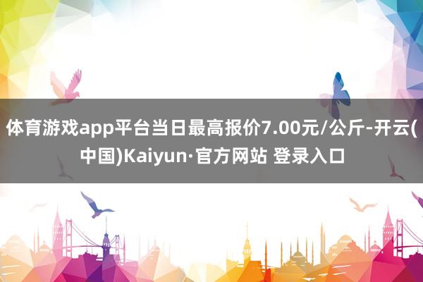 体育游戏app平台当日最高报价7.00元/公斤-开云(中国)Kaiyun·官方网站 登录入口