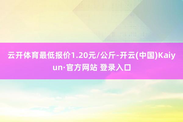 云开体育最低报价1.20元/公斤-开云(中国)Kaiyun·官方网站 登录入口