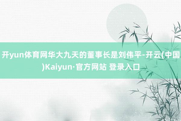 开yun体育网　　华大九天的董事长是刘伟平-开云(中国)Kaiyun·官方网站 登录入口